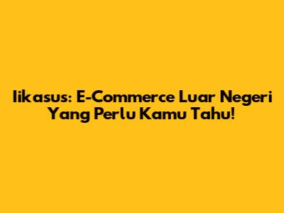 Iikasus: E-Commerce Luar Negeri Yang Perlu Kamu Tahu!