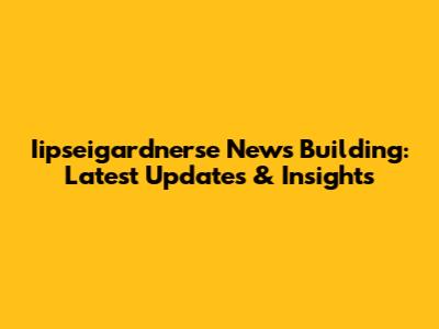 Iipseigardnerse News Building: Latest Updates & Insights
