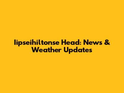 Iipseihiltonse Head: News & Weather Updates