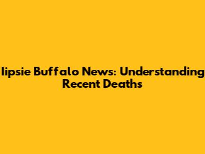Iipsie Buffalo News: Understanding Recent Deaths