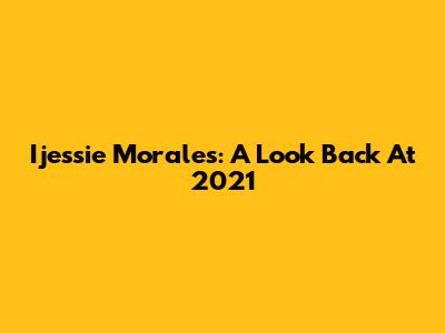 Ijessie Morales: A Look Back At 2021