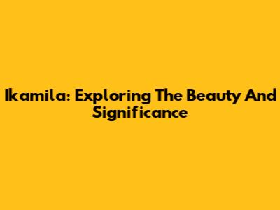 Ikamila: Exploring The Beauty And Significance