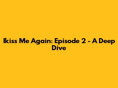 Ikiss Me Again: Episode 2 - A Deep Dive