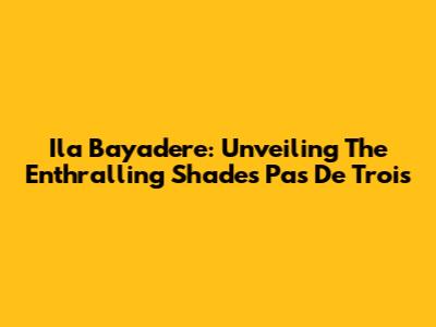 Ila Bayadere: Unveiling The Enthralling Shades Pas De Trois