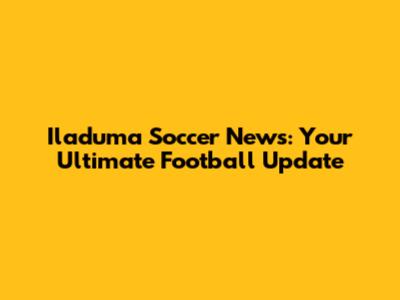 Iladuma Soccer News: Your Ultimate Football Update