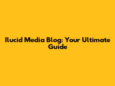 Ilucid Media Blog: Your Ultimate Guide