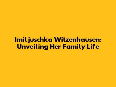 Imiljuschka Witzenhausen: Unveiling Her Family Life