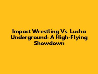 Impact Wrestling Vs. Lucha Underground: A High-Flying Showdown
