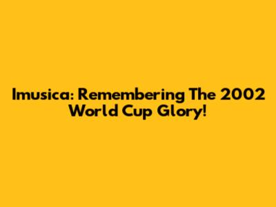 Imusica: Remembering The 2002 World Cup Glory!