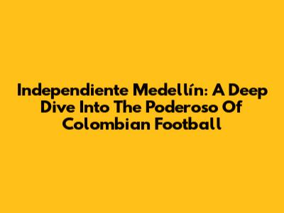 Independiente Medellín: A Deep Dive Into The 'Poderoso' Of Colombian Football