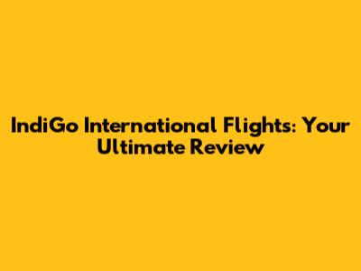 IndiGo International Flights: Your Ultimate Review