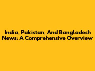 India, Pakistan, And Bangladesh News: A Comprehensive Overview