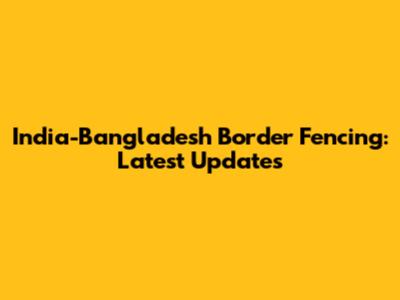 India-Bangladesh Border Fencing: Latest Updates