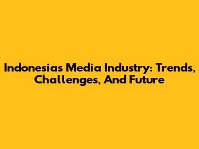 Indonesia's Media Industry: Trends, Challenges, And Future