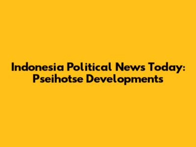 Indonesia Political News Today: Pseihotse Developments