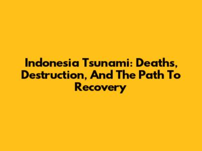 Indonesia Tsunami: Deaths, Destruction, And The Path To Recovery