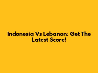 Indonesia Vs Lebanon: Get The Latest Score!