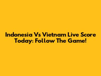 Indonesia Vs Vietnam Live Score Today: Follow The Game!
