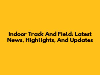 Indoor Track And Field: Latest News, Highlights, And Updates