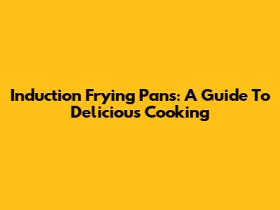 Induction Frying Pans: A Guide To Delicious Cooking