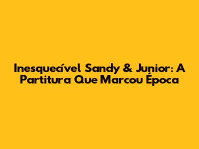 Inesquecível Sandy & Junior: A Partitura Que Marcou Época