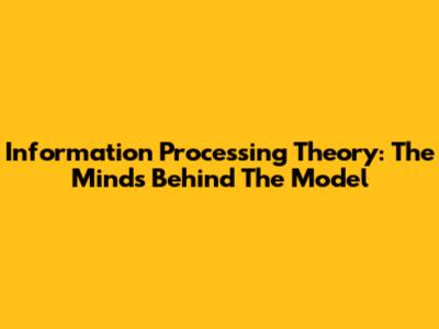 Information Processing Theory: The Minds Behind The Model