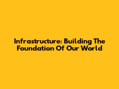Infrastructure: Building The Foundation Of Our World