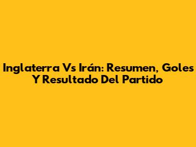 Inglaterra Vs Irán: Resumen, Goles Y Resultado Del Partido