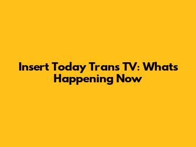 Insert Today Trans TV: What's Happening Now