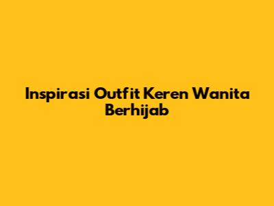 Inspirasi Outfit Keren Wanita Berhijab