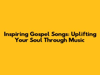 Inspiring Gospel Songs: Uplifting Your Soul Through Music