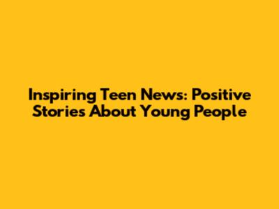 Inspiring Teen News: Positive Stories About Young People