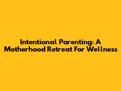 Intentional Parenting: A Motherhood Retreat For Wellness