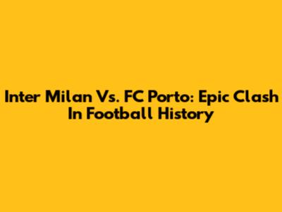 Inter Milan Vs. FC Porto: Epic Clash In Football History