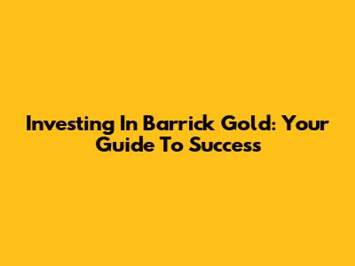 Investing In Barrick Gold: Your Guide To Success
