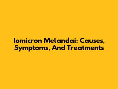 Iomicron Melandai: Causes, Symptoms, And Treatments