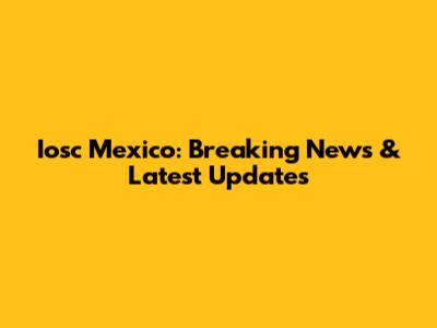 Iosc Mexico: Breaking News & Latest Updates
