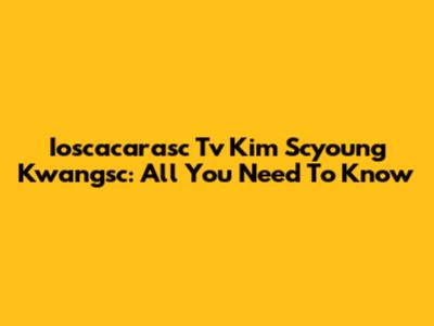 Ioscacarasc Tv Kim Scyoung Kwangsc: All You Need To Know