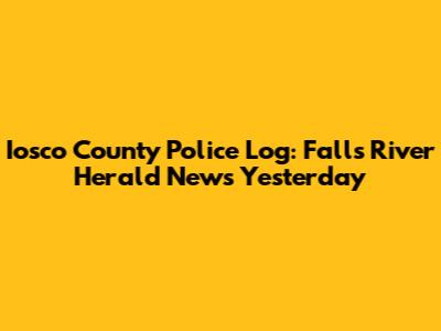 Iosco County Police Log: Falls River Herald News Yesterday