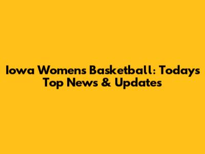 Iowa Women's Basketball: Today's Top News & Updates
