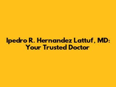 Ipedro R. Hernandez Lattuf, MD: Your Trusted Doctor