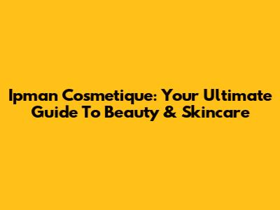 Ipman Cosmetique: Your Ultimate Guide To Beauty & Skincare