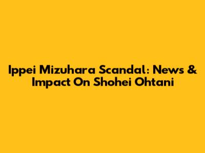 Ippei Mizuhara Scandal: News & Impact On Shohei Ohtani