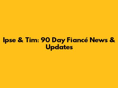 Ipse & Tim: 90 Day Fiancé News & Updates