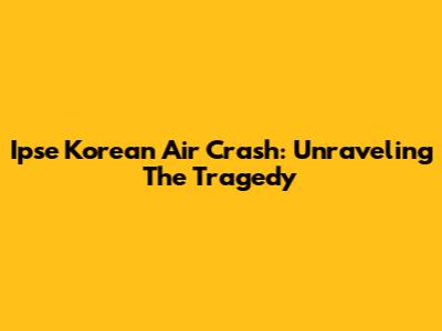 Ipse Korean Air Crash: Unraveling The Tragedy