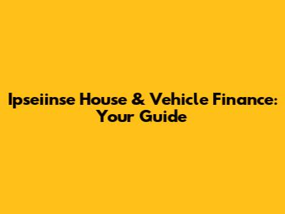 Ipseiinse House & Vehicle Finance: Your Guide