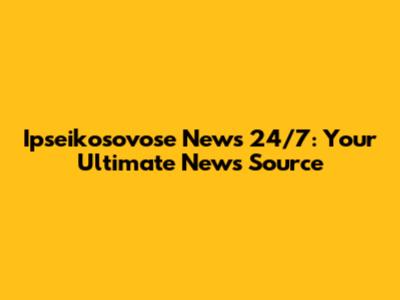 Ipseikosovose News 24/7: Your Ultimate News Source