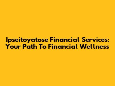 Ipseitoyatose Financial Services: Your Path To Financial Wellness