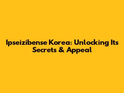 Ipseizibense Korea: Unlocking Its Secrets & Appeal