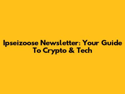 Ipseizoose Newsletter: Your Guide To Crypto & Tech